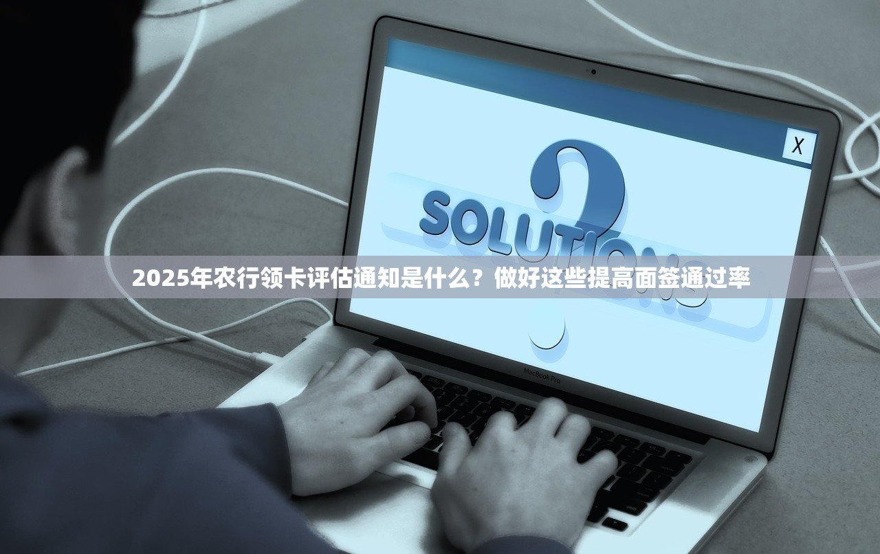 2025年农行领卡评估通知是什么？做好这些提高面签通过率