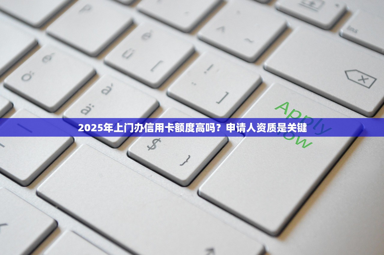 2025年上门办信用卡额度高吗？申请人资质是关键