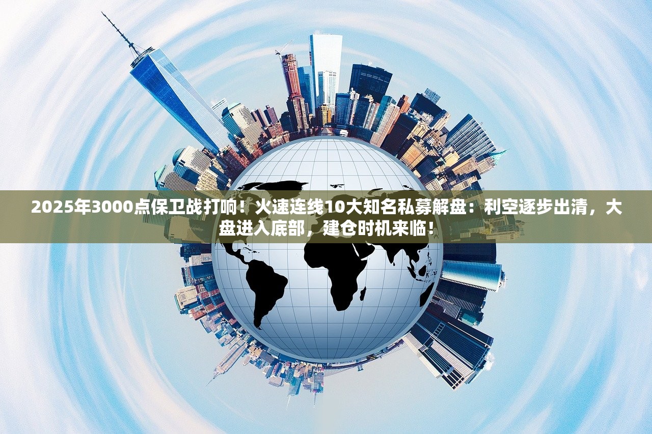2025年3000点保卫战打响！火速连线10大知名私募解盘：利空逐步出清，大盘进入底部，建仓时机来临！
