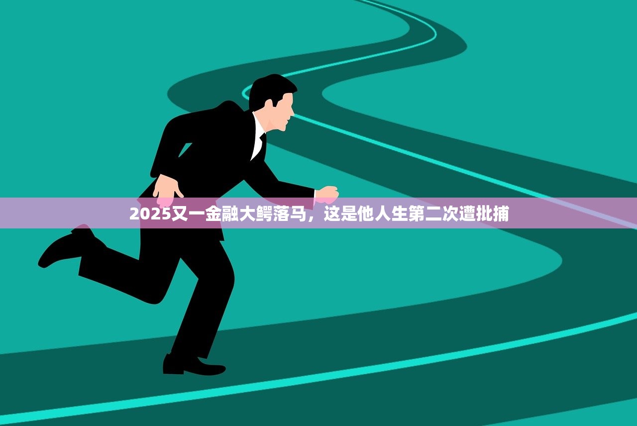 2025又一金融大鳄落马，这是他人生第二次遭批捕