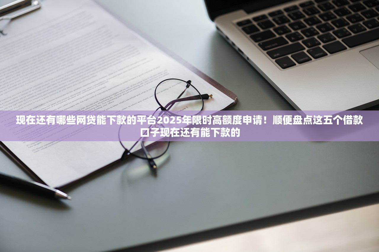 现在还有哪些网贷能下款的平台2025年限时高额度申请！顺便盘点这五个借款口子现在还有能下款的